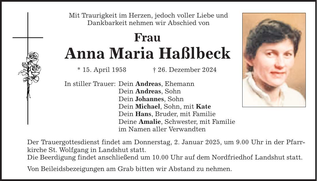 Mit Traurigkeit im Herzen, jedoch voller Liebe und Dankbarkeit nehmen wir Abschied von Frau Anna Maria Haßlbeck * 15. April 1958 _ 26. Dezember 2024 In stiller Trauer: Dein Andreas, Ehemann Dein Andreas, Sohn Dein Johannes, Sohn Dein Michael, Sohn, mit Kate Dein Hans, Bruder, mit Familie Deine Amalie, Schwester, mit Familie im Namen aller Verwandten Der Trauergottesdienst findet am Donnerstag, 2. Januar 2025, um 9.00 Uhr in der Pfarrkirche St. Wolfgang in Landshut statt. Die Beerdigung findet anschließend um 10.00 Uhr auf dem Nordfriedhof Landshut statt. Von Beileidsbezeigungen am Grab bitten wir Abstand zu nehmen.