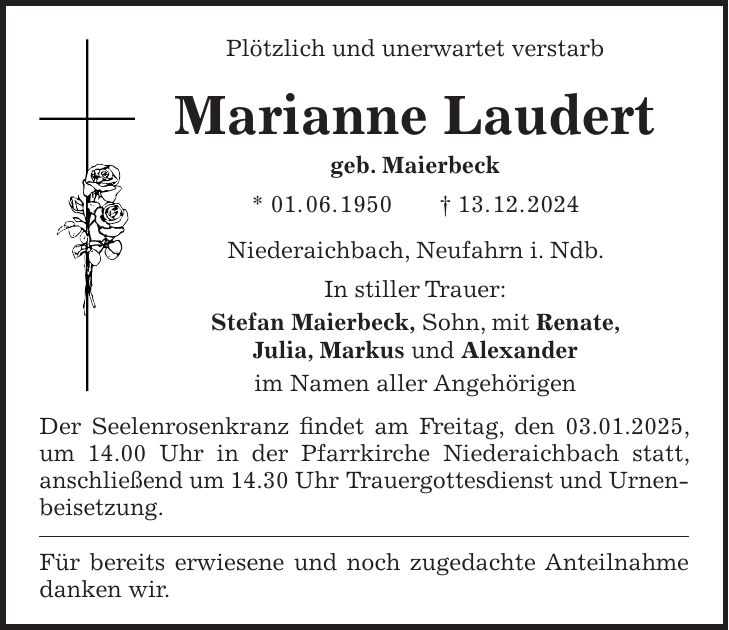 Plötzlich und unerwartet verstarb Marianne Laudert geb. Maierbeck * 01. 06. 1950 + 13. 12. 2024 Niederaichbach, Neufahrn i. Ndb. In stiller Trauer: Stefan Maierbeck, Sohn, mit Renate, Julia, Markus und Alexander im Namen aller Angehörigen Der Seelenrosenkranz findet am Freitag, den 03.01.2025, um 14.00 Uhr in der Pfarrkirche Niederaichbach statt, anschließend um 14.30 Uhr Trauergottesdienst und Urnenbeisetzung. Für bereits erwiesene und noch zugedachte Anteilnahme danken wir.