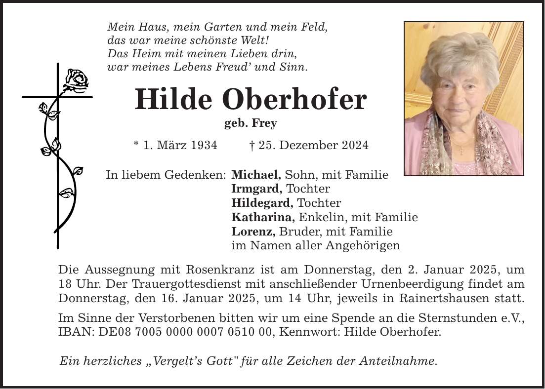 Mein Haus, mein Garten und mein Feld, das war meine schönste Welt! Das Heim mit meinen Lieben drin, war meines Lebens Freud' und Sinn. Hilde Oberhofer geb. Frey * 1. März 1934 _ 25. Dezember 2024 In liebem Gedenken: Michael, Sohn, mit Familie Irmgard, Tochter Hildegard, Tochter Katharina, Enkelin, mit Familie Lorenz, Bruder, mit Familie im Namen aller Angehörigen Die Aussegnung mit Rosenkranz ist am Donnerstag, den 2. Januar 2025, um 18 Uhr. Der Trauergottesdienst mit anschließender Urnenbeerdigung findet am Donnerstag, den 16. Januar 2025, um 14 Uhr, jeweils in Rainertshausen statt. Im Sinne der Verstorbenen bitten wir um eine Spende an die Sternstunden e.V., IBAN: DE***, Kennwort: Hilde Oberhofer. Ein herzliches 