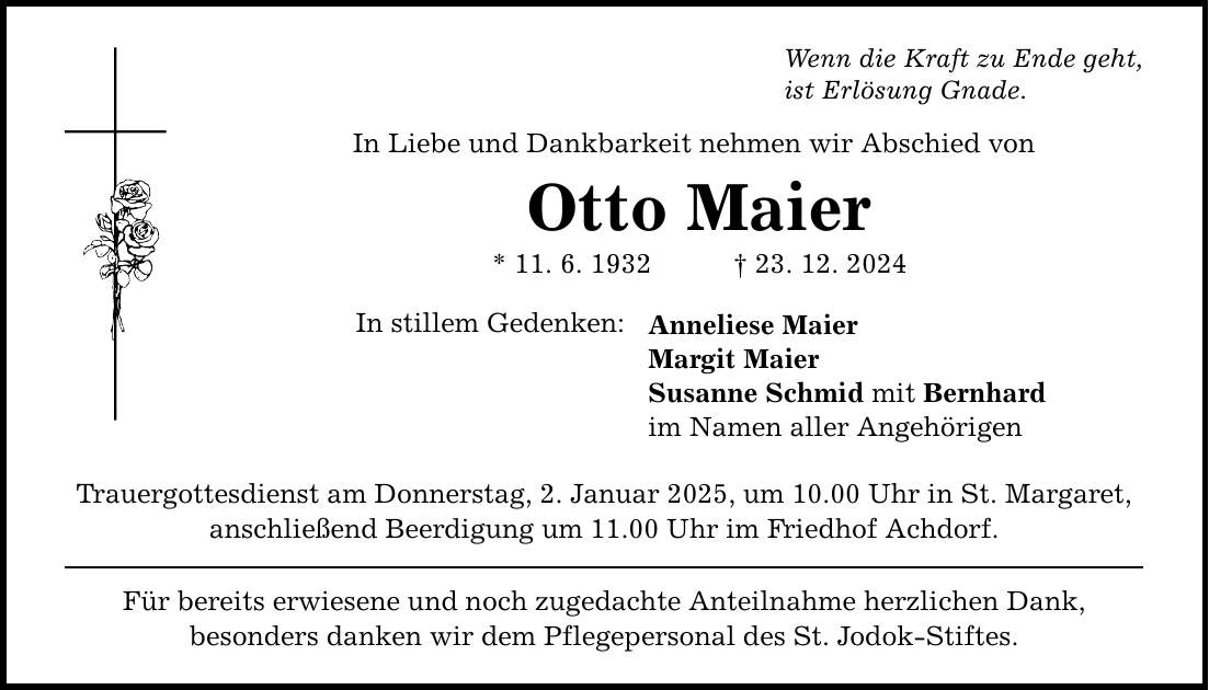 Wenn die Kraft zu Ende geht, ist Erlösung Gnade. In Liebe und Dankbarkeit nehmen wir Abschied von Otto Maier * 11. 6. 1932 _ 23. 12. 2024 In stillem Gedenken: Trauergottesdienst am Donnerstag, 2. Januar 2025, um 10.00 Uhr in St. Margaret, anschließend Beerdigung um 11.00 Uhr im Friedhof Achdorf. Für bereits erwiesene und noch zugedachte Anteilnahme herzlichen Dank, besonders danken wir dem Pflegepersonal des St. Jodok-Stiftes. Anneliese Maier Margit Maier Susanne Schmid mit Bernhard im Namen aller Angehörigen