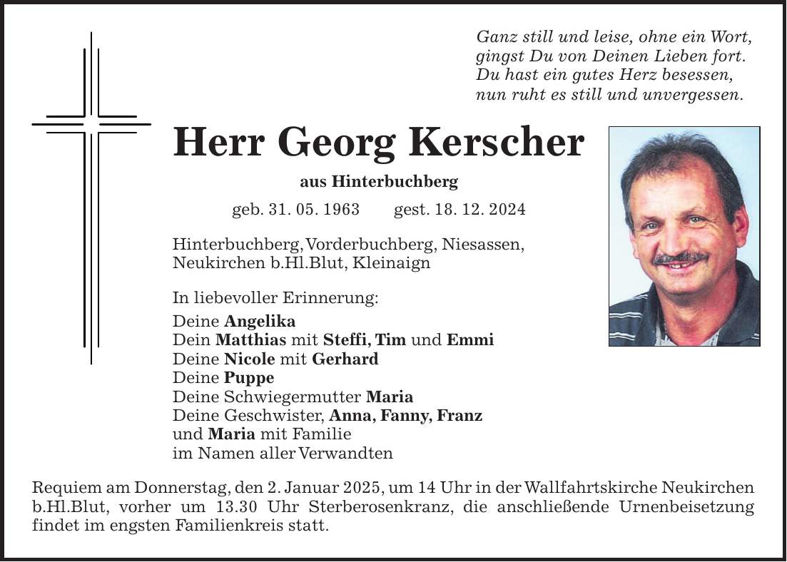 Ganz still und leise, ohne ein Wort, gingst Du von Deinen Lieben fort. Du hast ein gutes Herz besessen, nun ruht es still und unvergessen. Herr Georg Kerscher aus Hinterbuchberg geb. 31. 05. 1963 gest. 18. 12. 2024 Hinterbuchberg, Vorderbuchberg, Niesassen, Neukirchen b.Hl.Blut, Kleinaign In liebevoller Erinnerung: Deine Angelika Dein Matthias mit Steffi, Tim und Emmi Deine Nicole mit Gerhard Deine Puppe Deine Schwiegermutter Maria Deine Geschwister, Anna, Fanny, Franz und Maria mit Familie im Namen aller Verwandten Requiem am Donnerstag, den 2. Januar 2025, um 14 Uhr in der Wallfahrtskirche Neukirchen b.Hl.Blut, vorher um 13.30 Uhr Sterberosenkranz, die anschließende Urnenbeisetzung findet im engsten Familienkreis statt.