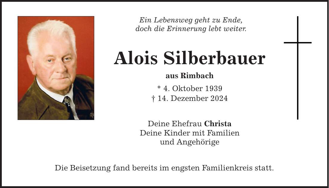 Ein Lebensweg geht zu Ende, doch die Erinnerung lebt weiter. Alois Silberbauer aus Rimbach * 4. Oktober 1939 _ 14. Dezember 2024 Deine Ehefrau Christa Deine Kinder mit Familien und Angehörige Die Beisetzung fand bereits im engsten Familienkreis statt.