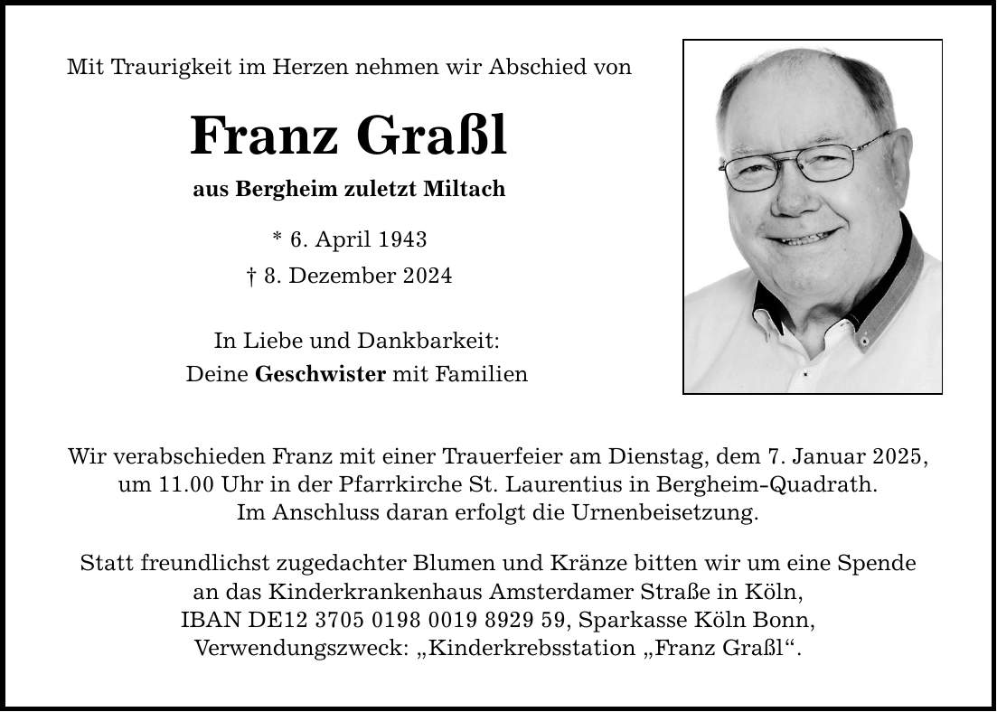 Mit Traurigkeit im Herzen nehmen wir Abschied von Franz Graßl aus Bergheim zuletzt Miltach * 6. April 1943 _ 8. Dezember 2024 In Liebe und Dankbarkeit: Deine Geschwister mit Familien Wir verabschieden Franz mit einer Trauerfeier am Dienstag, dem 7. Januar 2025, um 11.00 Uhr in der Pfarrkirche St. Laurentius in Bergheim-Quadrath. Im Anschluss daran erfolgt die Urnenbeisetzung. Statt freundlichst zugedachter Blumen und Kränze bitten wir um eine Spende an das Kinderkrankenhaus Amsterdamer Straße in Köln, IBAN DE***, Sparkasse Köln Bonn, Verwendungszweck: 