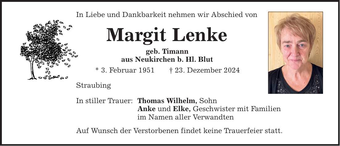 In Liebe und Dankbarkeit nehmen wir Abschied von Margit Lenke geb. Timann aus Neukirchen b. Hl. Blut * 3. Februar 1951 _ 23. Dezember 2024 Straubing In stiller Trauer: Thomas Wilhelm, Sohn Anke und Elke, Geschwister mit Familien im Namen aller Verwandten Auf Wunsch der Verstorbenen findet keine Trauerfeier statt.