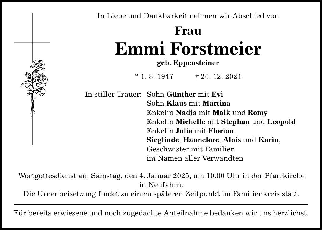 In Liebe und Dankbarkeit nehmen wir Abschied von Frau Emmi Forstmeier geb. Eppensteiner * 1. 8. 1947 _ 26. 12. 2024 In stiller Trauer: Sohn Günther mit Evi Sohn Klaus mit Martina Enkelin Nadja mit Maik und Romy Enkelin Michelle mit Stephan und Leopold Enkelin Julia mit Florian Sieglinde, Hannelore, Alois und Karin, Geschwister mit Familien im Namen aller Verwandten Wortgottesdienst am Samstag, den 4. Januar 2025, um 10.00 Uhr in der Pfarrkirche in Neufahrn. Die Urnenbeisetzung findet zu einem späteren Zeitpunkt im Familienkreis statt. Für bereits erwiesene und noch zugedachte Anteilnahme bedanken wir uns herzlichst.