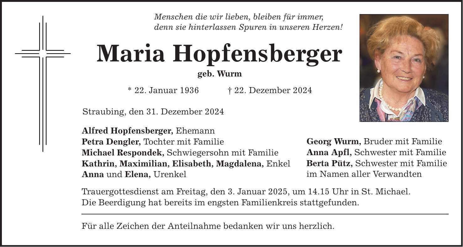 Menschen die wir lieben, bleiben für immer,denn sie hinterlassen Spuren in unseren Herzen!Maria Hopfensbergergeb. Wurm* 22. Januar 1936 _ 22. Dezember 2024Straubing, den 31. Dezember 2024Alfred Hopfensberger, EhemannPetra Dengler, Tochter mit Familie Michael Respondek, Schwiegersohn mit FamilieKathrin, Maximilian, Elisabeth, Magdalena, EnkelAnna und Elena, UrenkelTrauergottesdienst am Freitag, den 3. Januar 2025, um 14.15 Uhr in St. Michael. Die Beerdigung hat bereits im engsten Familienkreis stattgefunden. Für alle Zeichen der Anteilnahme bedanken wir uns herzlich. Georg Wurm, Bruder mit FamilieAnna Apfl, Schwester mit Familie Berta Pütz, Schwester mit Familieim Namen aller Verwandten