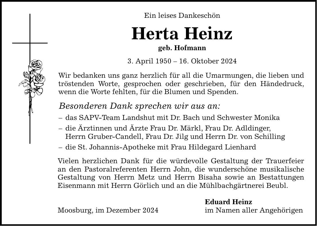 Ein leises Dankeschön Herta Heinz geb. Hofmann 3. April ***. Oktober 2024 Wir bedanken uns ganz herzlich für all die Umarmungen, die lieben und tröstenden Worte, gesprochen oder geschrieben, für den Händedruck, wenn die Worte fehlten, für die Blumen und Spenden. Besonderen Dank sprechen wir aus an: - das SAPV-Team Landshut mit Dr. Bach und Schwester Monika - die Ärztinnen und Ärzte Frau Dr. Märkl, Frau Dr. Adldinger, Herrn Gruber-Candell, Frau Dr. Jilg und Herrn Dr. von Schilling - die St. Johannis-Apotheke mit Frau Hildegard Lienhard Vielen herzlichen Dank für die würdevolle Gestaltung der Trauerfeier an den Pastoralreferenten Herrn John, die wunderschöne musikalische Gestaltung von Herrn Metz und Herrn Bisaha sowie an Bestattungen Eisenmann mit Herrn Görlich und an die Mühlbachgärtnerei Beubl. Moosburg, im Dezember 2024 Eduard Heinz im Namen aller Angehörigen