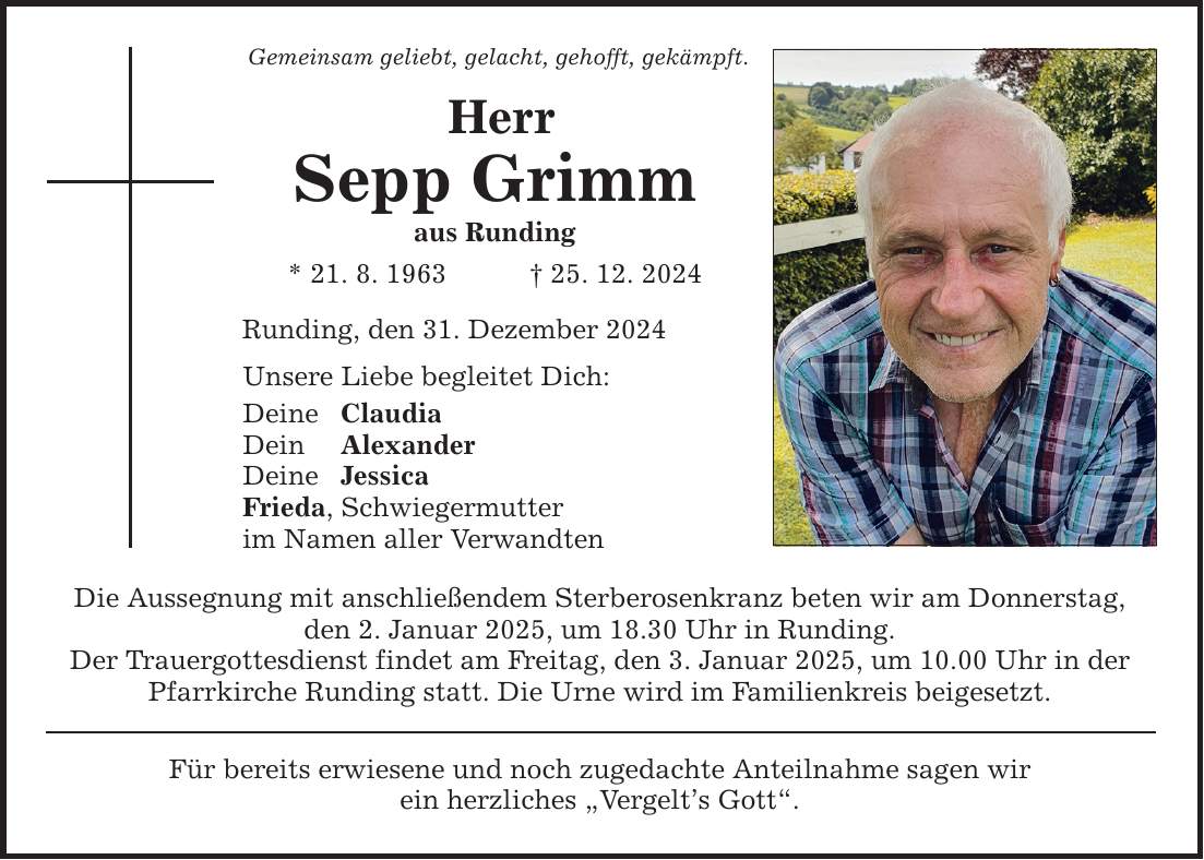 Gemeinsam geliebt, gelacht, gehofft, gekämpft. Herr Sepp Grimm aus Runding * 21. 8. 1963 _ 25. 12. 2024 Runding, den 31. Dezember 2024 Unsere Liebe begleitet Dich: Deine Claudia Dein Alexander Deine Jessica Frieda, Schwiegermutter im Namen aller Verwandten Die Aussegnung mit anschließendem Sterberosenkranz beten wir am Donnerstag, den 2. Januar 2025, um 18.30 Uhr in Runding. Der Trauergottesdienst findet am Freitag, den 3. Januar 2025, um 10.00 Uhr in der Pfarrkirche Runding statt. Die Urne wird im Familienkreis beigesetzt. Für bereits erwiesene und noch zugedachte Anteilnahme sagen wir ein herzliches 