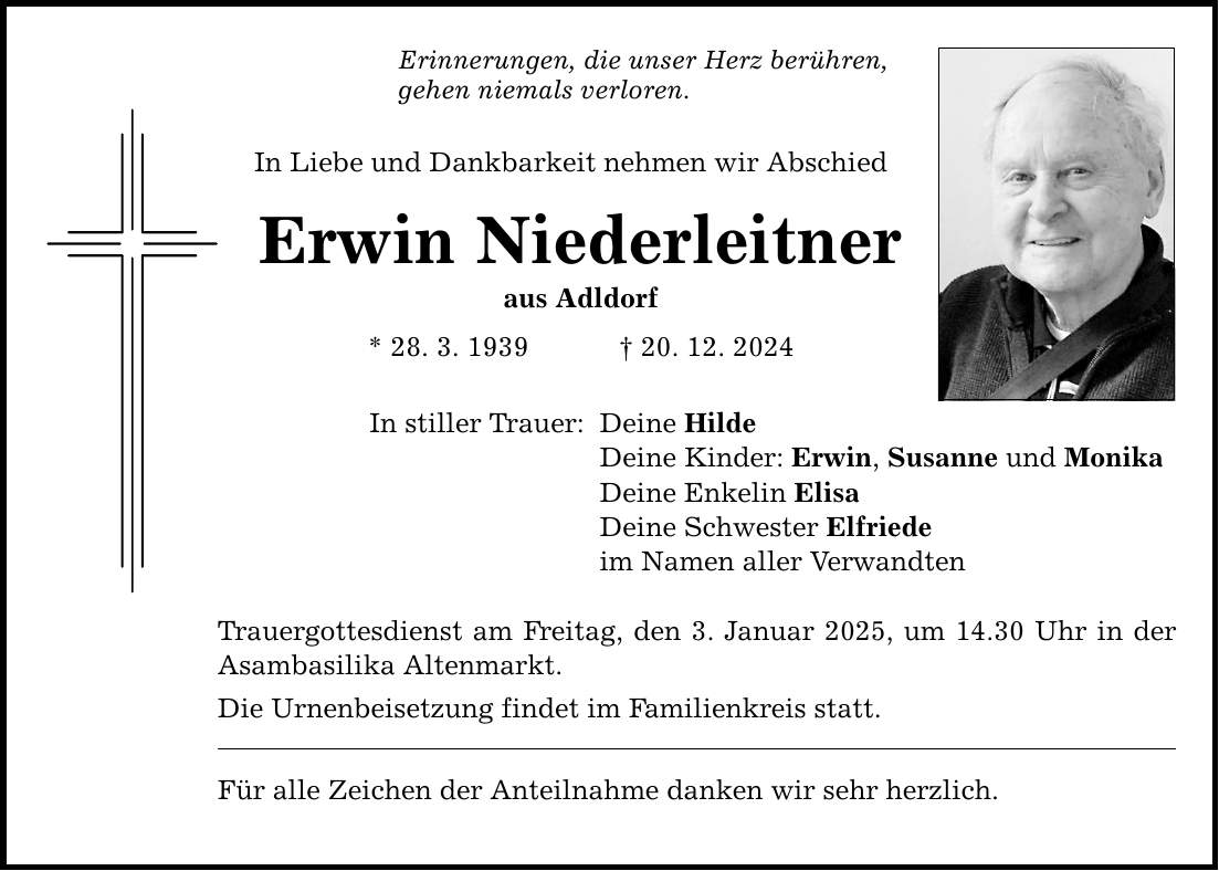 Erinnerungen, die unser Herz berühren, gehen niemals verloren. In Liebe und Dankbarkeit nehmen wir Abschied Erwin Niederleitner aus Adldorf * 28. 3. 1939 _ 20. 12. 2024 In stiller Trauer: Deine Hilde Deine Kinder: Erwin, Susanne und Monika Deine Enkelin Elisa Deine Schwester Elfriede im Namen aller Verwandten Trauergottesdienst am Freitag, den 3. Januar 2025, um 14.30 Uhr in der Asambasilika Altenmarkt. Die Urnenbeisetzung findet im Familienkreis statt. Für alle Zeichen der Anteilnahme danken wir sehr herzlich.