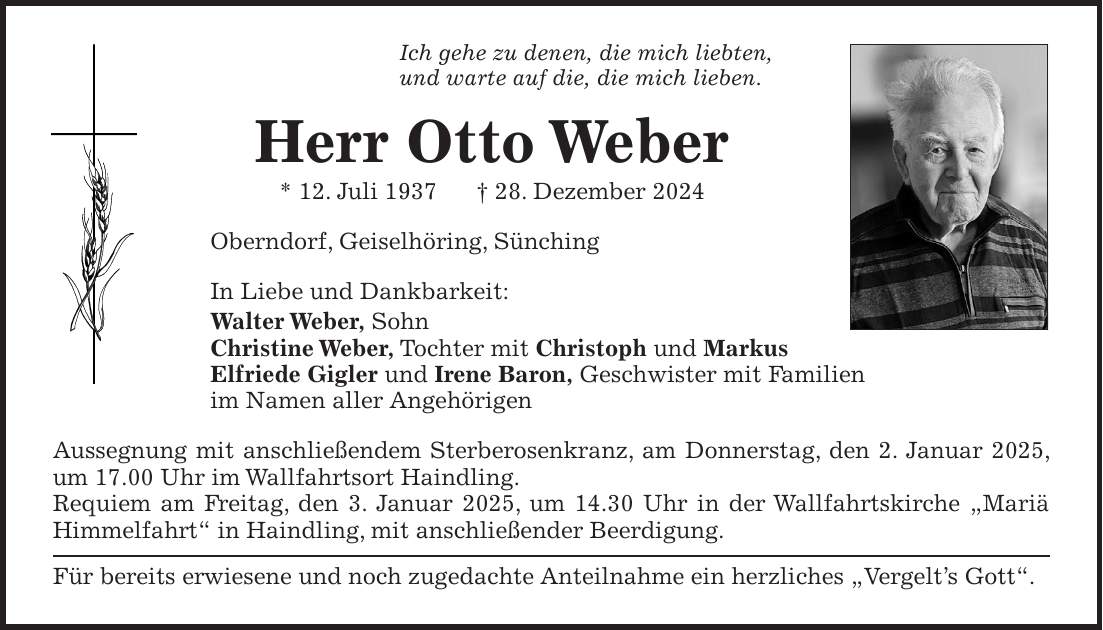 Ich gehe zu denen, die mich liebten, und warte auf die, die mich lieben. Herr Otto Weber * 12. Juli 1937 + 28. Dezember 2024 Oberndorf, Geiselhöring, Sünching In Liebe und Dankbarkeit: Walter Weber, Sohn Christine Weber, Tochter mit Christoph und Markus Elfriede Gigler und Irene Baron, Geschwister mit Familien im Namen aller Angehörigen Aussegnung mit anschließendem Sterberosenkranz, am Donnerstag, den 2. Januar 2025, um 17.00 Uhr im Wallfahrtsort Haindling. Requiem am Freitag, den 3. Januar 2025, um 14.30 Uhr in der Wallfahrtskirche 'Mariä Himmelfahrt' in Haindling, mit anschließender Beerdigung. Für bereits erwiesene und noch zugedachte Anteilnahme ein herzliches 'Vergelt's Gott'. 