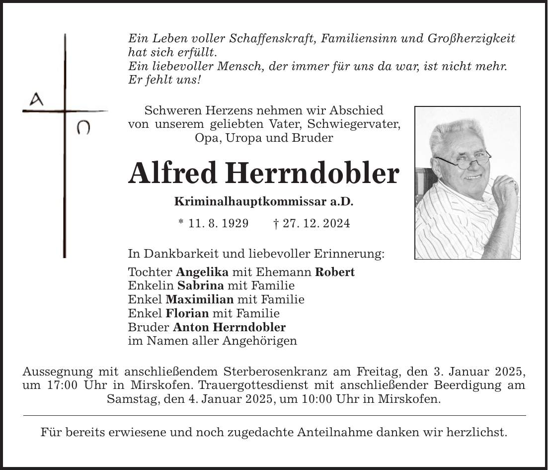 Ein Leben voller Schaffenskraft, Familiensinn und Großherzigkeit hat sich erfüllt. Ein liebevoller Mensch, der immer für uns da war, ist nicht mehr. Er fehlt uns! Schweren Herzens nehmen wir Abschied von unserem geliebten Vater, Schwiegervater, Opa, Uropa und Bruder Alfred Herrndobler Kriminalhauptkommissar a.D. * 11. 8. 1929 + 27. 12. 2024 In Dankbarkeit und liebevoller Erinnerung: Tochter Angelika mit Ehemann Robert Enkelin Sabrina mit Familie Enkel Maximilian mit Familie Enkel Florian mit Familie Bruder Anton Herrndobler im Namen aller Angehörigen Aussegnung mit anschließendem Sterberosenkranz am Freitag, den 3. Januar 2025, um 17:00 Uhr in Mirskofen. Trauergottesdienst mit anschließender Beerdigung am Samstag, den 4. Januar 2025, um 10:00 Uhr in Mirskofen. Für bereits erwiesene und noch zugedachte Anteilnahme danken wir herzlichst.