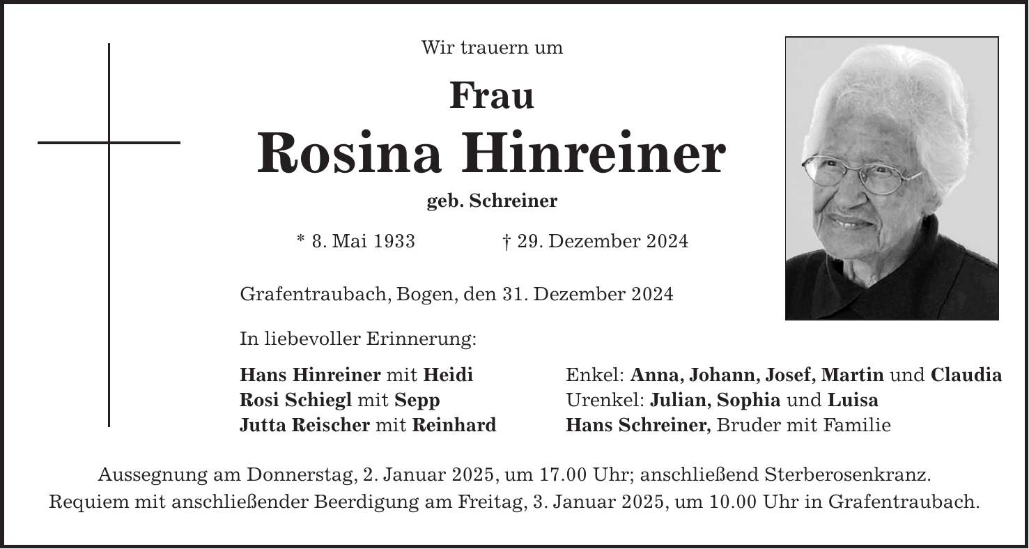 Wir trauern um Frau Rosina Hinreiner geb. Schreiner * 8. Mai 1933 + 29. Dezember 2024 Grafentraubach, Bogen, den 31. Dezember 2024 In liebevoller Erinnerung: Hans Hinreiner mit Heidi Enkel: Anna, Johann, Josef, Martin und Claudia Rosi Schiegl mit Sepp Urenkel: Julian, Sophia und Luisa Jutta Reischer mit Reinhard Hans Schreiner, Bruder mit Familie Aussegnung am Donnerstag, 2. Januar 2025, um 17.00 Uhr; anschließend Sterberosenkranz. Requiem mit anschließender Beerdigung am Freitag, 3. Januar 2025, um 10.00 Uhr in Grafentraubach.