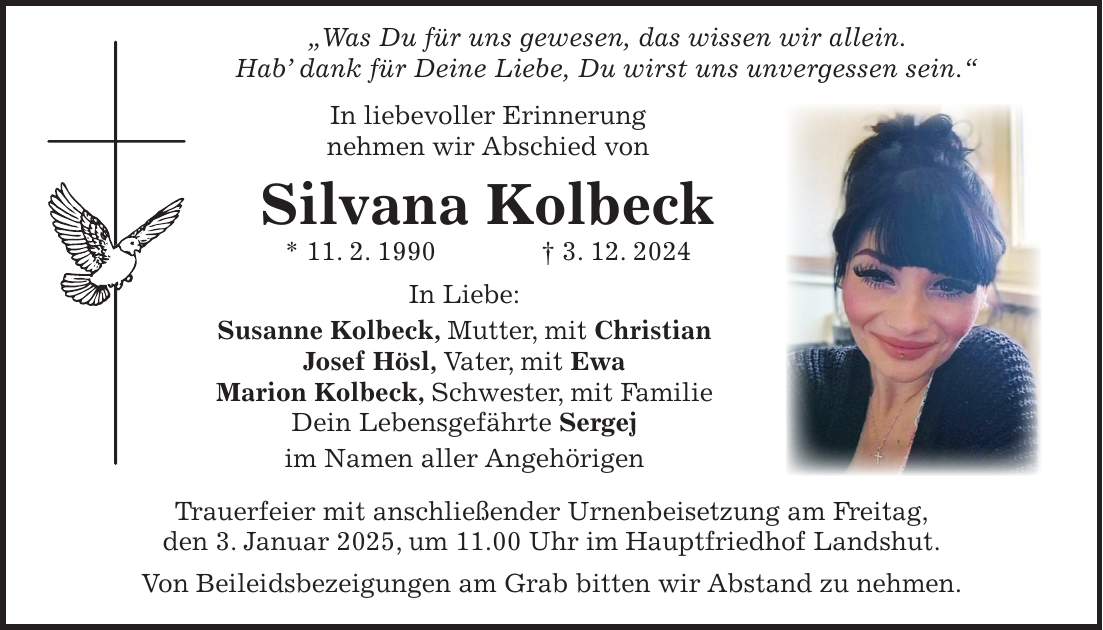  'Was Du für uns gewesen, das wissen wir allein. Hab' dank für Deine Liebe, Du wirst uns unvergessen sein.' In liebevoller Erinnerung nehmen wir Abschied von Silvana Kolbeck * 11. 2. 1990 + 3. 12. 2024 In Liebe: Susanne Kolbeck, Mutter, mit Christian Josef Hösl, Vater, mit Ewa Marion Kolbeck, Schwester, mit Familie Dein Lebensgefährte Sergej im Namen aller Angehörigen Trauerfeier mit anschließender Urnenbeisetzung am Freitag, den 3. Januar 2025, um 11.00 Uhr im Hauptfriedhof Landshut. Von Beileidsbezeigungen am Grab bitten wir Abstand zu nehmen.