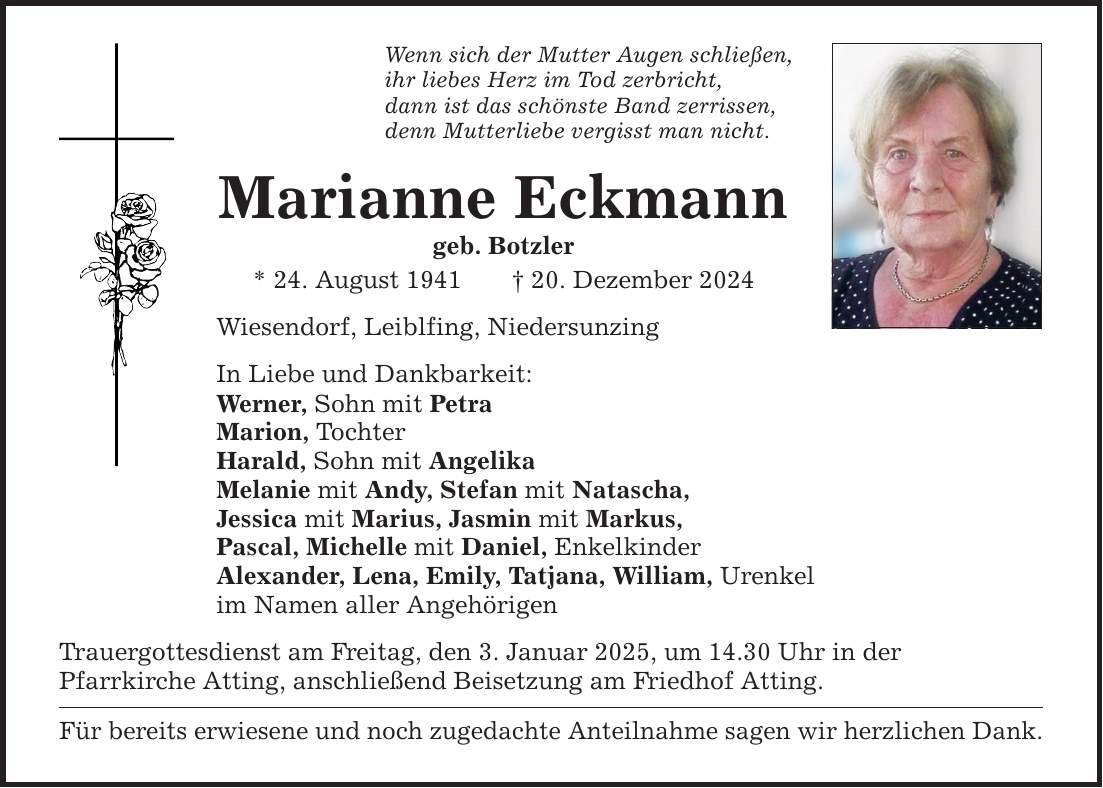 Wenn sich der Mutter Augen schließen, ihr liebes Herz im Tod zerbricht, dann ist das schönste Band zerrissen, denn Mutterliebe vergisst man nicht. Marianne Eckmann geb. Botzler * 24. August 1941 _ 20. Dezember 2024 Wiesendorf, Leiblfing, Niedersunzing In Liebe und Dankbarkeit: Werner, Sohn mit Petra Marion, Tochter Harald, Sohn mit Angelika Melanie mit Andy, Stefan mit Natascha, Jessica mit Marius, Jasmin mit Markus, Pascal, Michelle mit Daniel, Enkelkinder Alexander, Lena, Emily, Tatjana, William, Urenkel im Namen aller Angehörigen Trauergottesdienst am Freitag, den 3. Januar 2025, um 14.30 Uhr in der Pfarr­kirche Atting, anschließend Beisetzung am Friedhof Atting. Für bereits erwiesene und noch zugedachte Anteilnahme sagen wir herzlichen Dank.