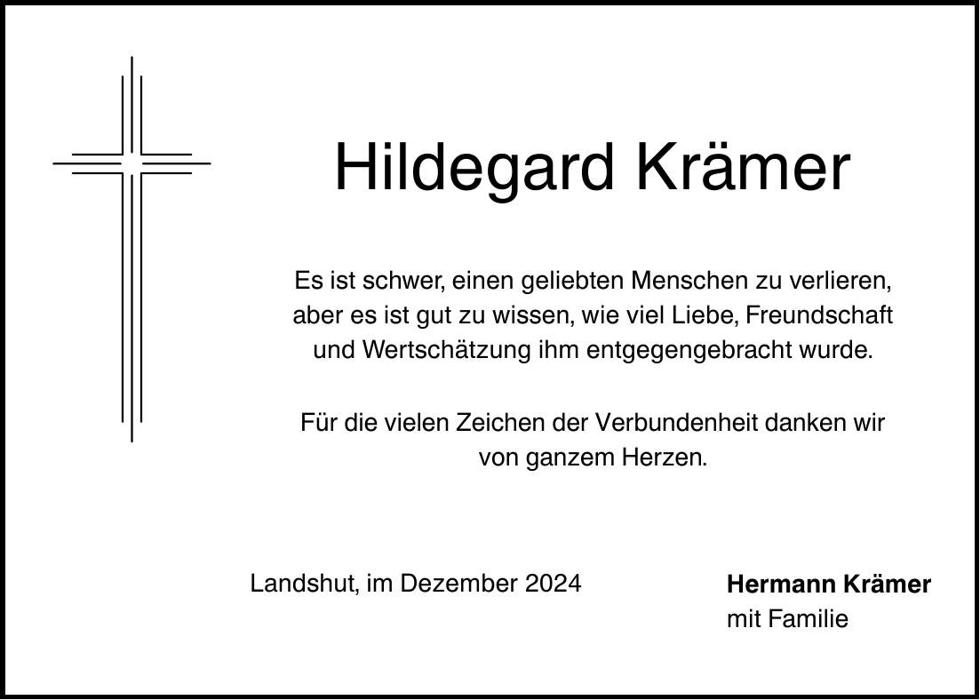 Hildegard Krämer Es ist schwer, einen geliebten Menschen zu verlieren, aber es ist gut zu wissen, wie viel Liebe, Freundschaft und Wertschätzung ihm entgegengebracht wurde. Für die vielen Zeichen der Verbundenheit danken wir von ganzem Herzen. Landshut, im Dezember 2024 Hermann Krämer mit Familie