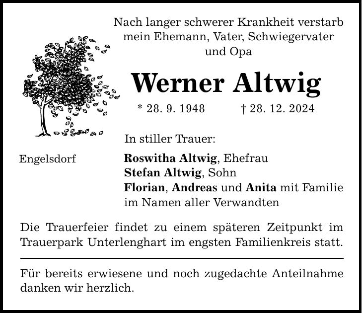 Engelsdorf Nach langer schwerer Krankheit verstarb mein Ehemann, Vater, Schwiegervater und Opa Werner Altwig * 28. 9. 1948 _ 28. 12. 2024 In stiller Trauer: Roswitha Altwig, Ehefrau Stefan Altwig, Sohn Florian, Andreas und Anita mit Familie im Namen aller Verwandten Die Trauerfeier findet zu einem späteren Zeitpunkt im Trauerpark Unterlenghart im engsten Familienkreis statt. Für bereits erwiesene und noch zugedachte Anteilnahme danken wir herzlich.