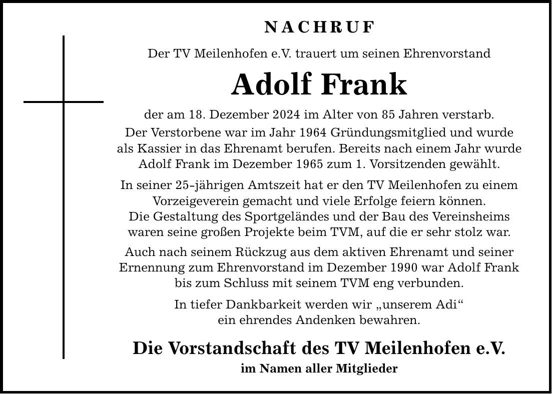 NACHRUF Der TV Meilenhofen e.V. trauert um seinen Ehrenvorstand Adolf Frank der am 18. Dezember 2024 im Alter von 85 Jahren verstarb. Der Verstorbene war im Jahr 1964 Gründungsmitglied und wurde als Kassier in das Ehrenamt berufen. Bereits nach einem Jahr wurde Adolf Frank im Dezember 1965 zum 1. Vorsitzenden gewählt. In seiner 25-jährigen Amtszeit hat er den TV Meilenhofen zu einem Vorzeigeverein gemacht und viele Erfolge feiern können. Die Gestaltung des Sportgeländes und der Bau des Vereinsheims waren seine großen Projekte beim TVM, auf die er sehr stolz war. Auch nach seinem Rückzug aus dem aktiven Ehrenamt und seiner Ernennung zum Ehrenvorstand im Dezember 1990 war Adolf Frank bis zum Schluss mit seinem TVM eng verbunden. In tiefer Dankbarkeit werden wir 