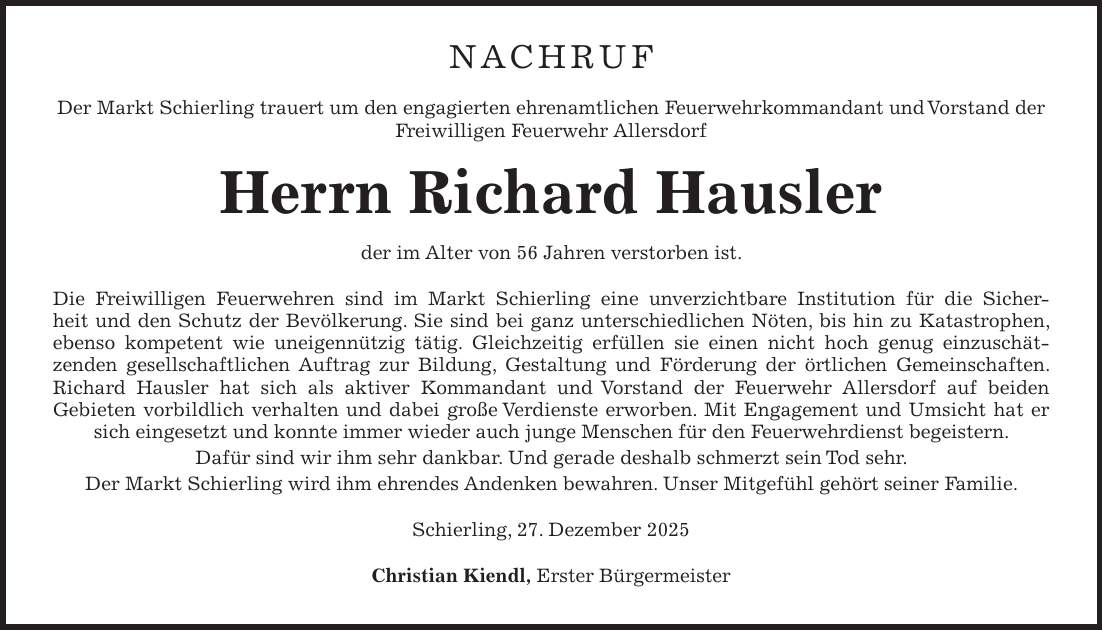 Nachruf Der Markt Schierling trauert um den engagierten ehrenamtlichen Feuerwehrkommandant und Vorstand der Freiwilligen Feuerwehr Allersdorf Herrn Richard Hausler der im Alter von 56 Jahren verstorben ist. Die Freiwilligen Feuerwehren sind im Markt Schierling eine unverzichtbare Institution für die Sicherheit und den Schutz der Bevölkerung. Sie sind bei ganz unterschiedlichen Nöten, bis hin zu Katastrophen, ebenso kompetent wie uneigennützig tätig. Gleichzeitig erfüllen sie einen nicht hoch genug einzuschätzenden gesellschaftlichen Auftrag zur Bildung, Gestaltung und Förderung der örtlichen Gemeinschaften. Richard Hausler hat sich als aktiver Kommandant und Vorstand der Feuerwehr Allersdorf auf beiden Gebieten vorbildlich verhalten und dabei große Verdienste erworben. Mit Engagement und Umsicht hat er sich eingesetzt und konnte immer wieder auch junge Menschen für den Feuerwehrdienst begeistern. Dafür sind wir ihm sehr dankbar. Und gerade deshalb schmerzt sein Tod sehr. Der Markt Schierling wird ihm ehrendes Andenken bewahren. Unser Mitgefühl gehört seiner Familie. Schierling, 27. Dezember 2025 Christian Kiendl, Erster Bürgermeister