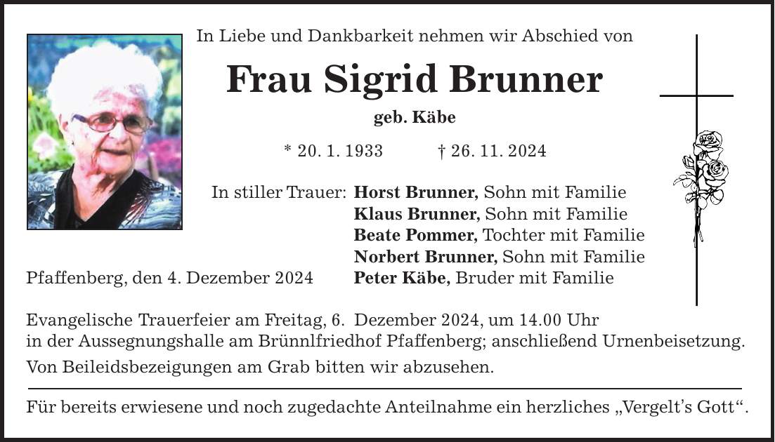 In Liebe und Dankbarkeit nehmen wir Abschied von Frau Sigrid Brunner geb. Käbe * 20. 1. 1933 + 26. 11. 2024 In stiller Trauer: Horst Brunner, Sohn mit Familie Klaus Brunner, Sohn mit Familie Beate Pommer, Tochter mit Familie Norbert Brunner, Sohn mit Familie Pfaffenberg, den 4. Dezember 2024 Peter Käbe, Bruder mit Familie Evangelische Trauerfeier am Freitag, 6. Dezember 2024, um 14.00 Uhr in der Aussegnungshalle am Brünnlfriedhof Pfaffenberg; anschließend Urnenbeisetzung. Von Beileidsbezeigungen am Grab bitten wir abzusehen. Für bereits erwiesene und noch zugedachte Anteilnahme ein herzliches 'Vergelt's Gott'.