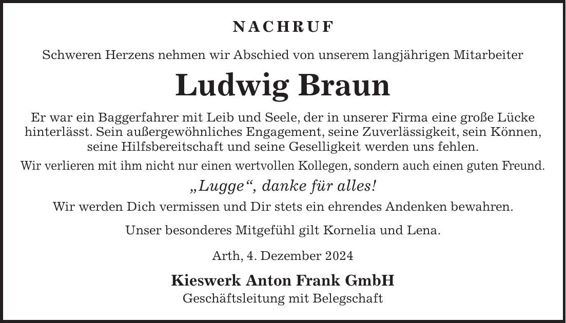 Nachruf Schweren Herzens nehmen wir Abschied von unserem langjährigen Mitarbeiter Ludwig Braun Er war ein Baggerfahrer mit Leib und Seele, der in unserer Firma eine große Lücke hinterlässt. Sein außergewöhnliches Engagement, seine Zuverlässigkeit, sein Können, seine Hilfsbereitschaft und seine Geselligkeit werden uns fehlen. Wir verlieren mit ihm nicht nur einen wertvollen Kollegen, sondern auch einen guten Freund. 'Lugge', danke für alles! Wir werden Dich vermissen und Dir stets ein ehrendes Andenken bewahren. Unser besonderes Mitgefühl gilt Kornelia und Lena. Arth, 4. Dezember 2024 Kieswerk Anton Frank GmbH Geschäftsleitung mit Belegschaft