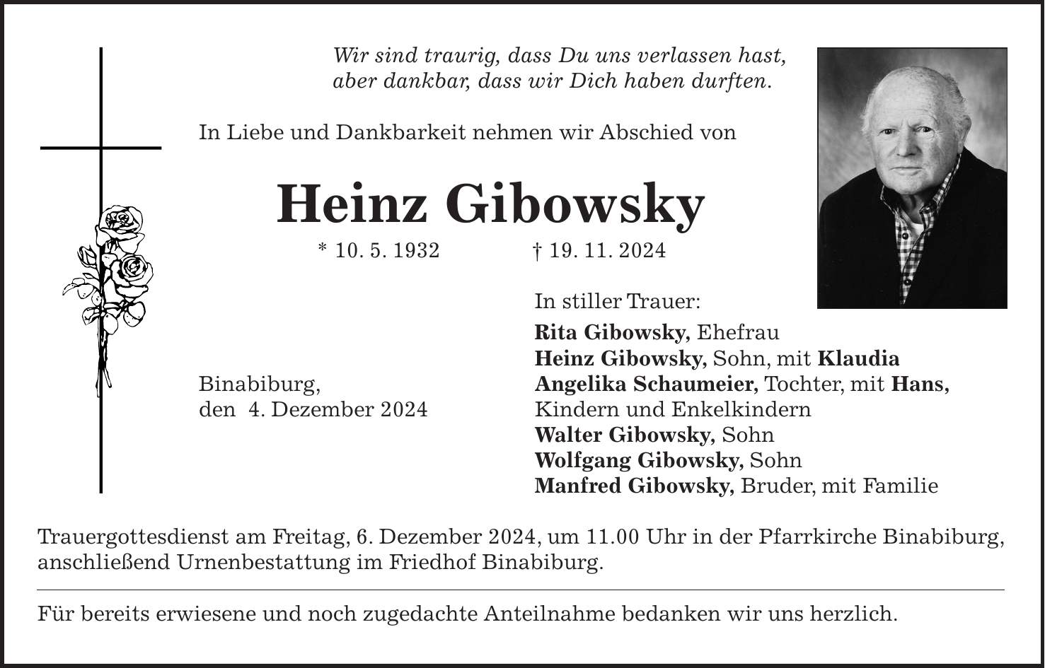 Wir sind traurig, dass Du uns verlassen hast, aber dankbar, dass wir Dich haben durften. In Liebe und Dankbarkeit nehmen wir Abschied von Heinz Gibowsky * 10. 5. 1932 + 19. 11. 2024 In stiller Trauer: Rita Gibowsky, Ehefrau Heinz Gibowsky, Sohn, mit Klaudia Binabiburg, Angelika Schaumeier, Tochter, mit Hans, den 4. Dezember 2024 Kindern und Enkelkindern Walter Gibowsky, Sohn Wolfgang Gibowsky, Sohn Manfred Gibowsky, Bruder, mit Familie Trauergottesdienst am Freitag, 6. Dezember 2024, um 11.00 Uhr in der Pfarrkirche Binabiburg, anschließend Urnenbestattung im Friedhof Binabiburg. Für bereits erwiesene und noch zugedachte Anteilnahme bedanken wir uns herzlich.