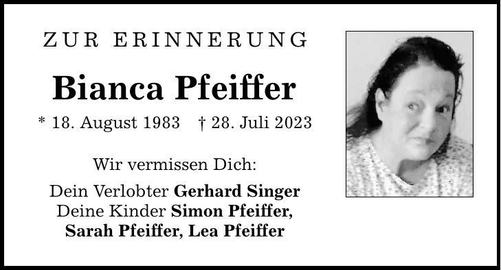 Zur Erinnerung Bianca Pfeiffer * 18. August 1983 _ 28. Juli 2023 Wir vermissen Dich: Dein Verlobter Gerhard Singer Deine Kinder Simon Pfeiffer, Sarah Pfeiffer, Lea Pfeiffer