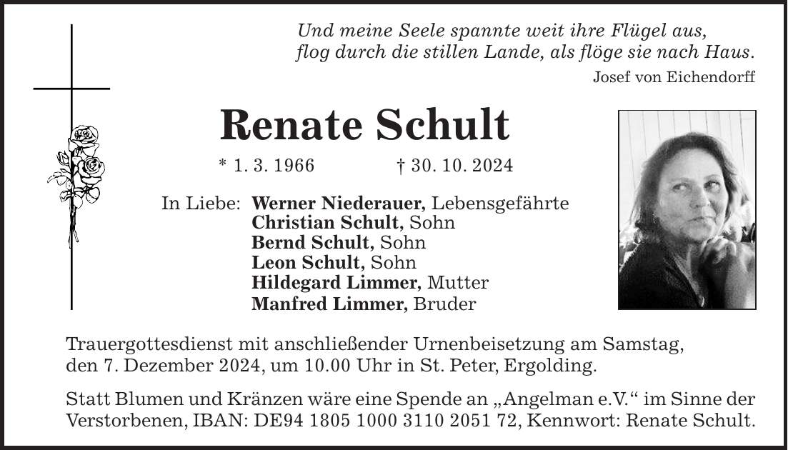 Und meine Seele spannte weit ihre Flügel aus, flog durch die stillen Lande, als flöge sie nach Haus. Josef von Eichendorff Renate Schult * 1. 3. 1966 + 30. 10. 2024 In Liebe: Werner Niederauer, Lebensgefährte Christian Schult, Sohn Bernd Schult, Sohn Leon Schult, Sohn Hildegard Limmer, Mutter Manfred Limmer, Bruder Trauergottesdienst mit anschließender Urnenbeisetzung am Samstag, den 7. Dezember 2024, um 10.00 Uhr in St. Peter, Ergolding. Statt Blumen und Kränzen wäre eine Spende an 'Angelman e.V.' im Sinne der Verstorbenen, IBAN: DE***, Kennwort: Renate Schult.