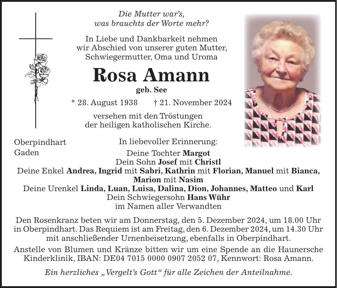  Die Mutter war's, was brauchts der Worte mehr? In Liebe und Dankbarkeit nehmen wir Abschied von unserer guten Mutter, Schwiegermutter, Oma und Uroma Rosa Amann geb. See * 28. August 1938 + 21. November 2024 versehen mit den Tröstungen der heiligen katholischen Kirche. In liebevoller Erinnerung: Deine Tochter Margot Dein Sohn Josef mit Christl Deine Enkel Andrea, Ingrid mit Sabri, Kathrin mit Florian, Manuel mit Bianca, Marion mit Nasim Deine Urenkel Linda, Luan, Luisa, Dalina, Dion, Johannes, Matteo und Karl Dein Schwiegersohn Hans Wühr im Namen aller Verwandten Den Rosenkranz beten wir am Donnerstag, den 5. Dezember 2024, um 18.00 Uhr in Oberpindhart. Das Requiem ist am Freitag, den 6. Dezember 2024, um 14.30 Uhr mit anschließender Urnenbeisetzung, ebenfalls in Oberpindhart. Anstelle von Blumen und Kränze bitten wir um eine Spende an die Haunersche Kinderklinik, IBAN: DE***, Kennwort: Rosa Amann. Ein herzliches 'Vergelt's Gott' für alle Zeichen der Anteilnahme.Oberpindhart Gaden