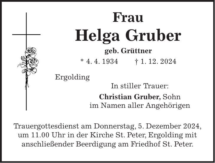  Frau Helga Gruber geb. Grüttner * 4. 4. 1934 + 1. 12. 2024 Ergolding In stiller Trauer: Christian Gruber, Sohn im Namen aller Angehörigen Trauergottesdienst am Donnerstag, 5. Dezember 2024, um 11.00 Uhr in der Kirche St. Peter, Ergolding mit anschließender Beerdigung am Friedhof St. Peter.