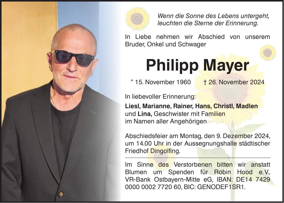 Wenn die Sonne des Lebens untergeht, leuchten die Sterne der Erinnerung. In Liebe nehmen wir Abschied von unserem Bruder, Onkel und Schwager Philipp Mayer * 15. November 1960 + 26. November 2024 In liebevoller Erinnerung: Liesl, Marianne, Rainer, Hans, Christl, Madlen und Lina, Geschwister mit Familien im Namen aller Angehörigen Abschiedsfeier am Montag, den 9. Dezember 2024, um 14.00 Uhr in der Aussegnungshalle städtischer Friedhof Dingolfing. Im Sinne des Verstorbenen bitten wir anstatt Blumen um Spenden für Robin Hood e. V., VR-Bank Ostbayern-Mitte eG, IBAN: DE***, BIC: GENODEF1SR1.