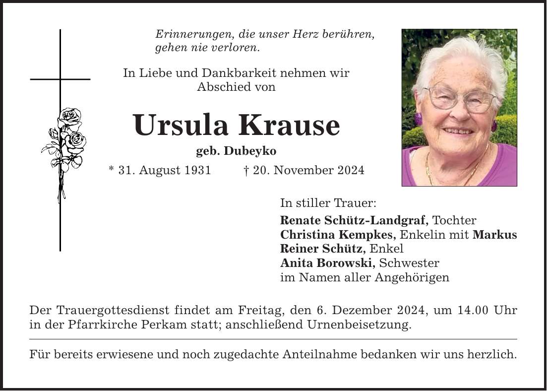 Erinnerungen, die unser Herz berühren, gehen nie verloren. In Liebe und Dankbarkeit nehmen wir Abschied von Ursula Krause geb. Dubeyko * 31. August 1931 _ 20. November 2024 Der Trauergottesdienst findet am Freitag, den 6. Dezember 2024, um 14.00 Uhr in der Pfarrkirche Perkam statt; anschließend Urnenbeisetzung. Für bereits erwiesene und noch zugedachte Anteilnahme bedanken wir uns herzlich. In stiller Trauer: Renate Schütz-Landgraf, Tochter Christina Kempkes, Enkelin mit Markus Reiner Schütz, Enkel Anita Borowski, Schwester im Namen aller Angehörigen