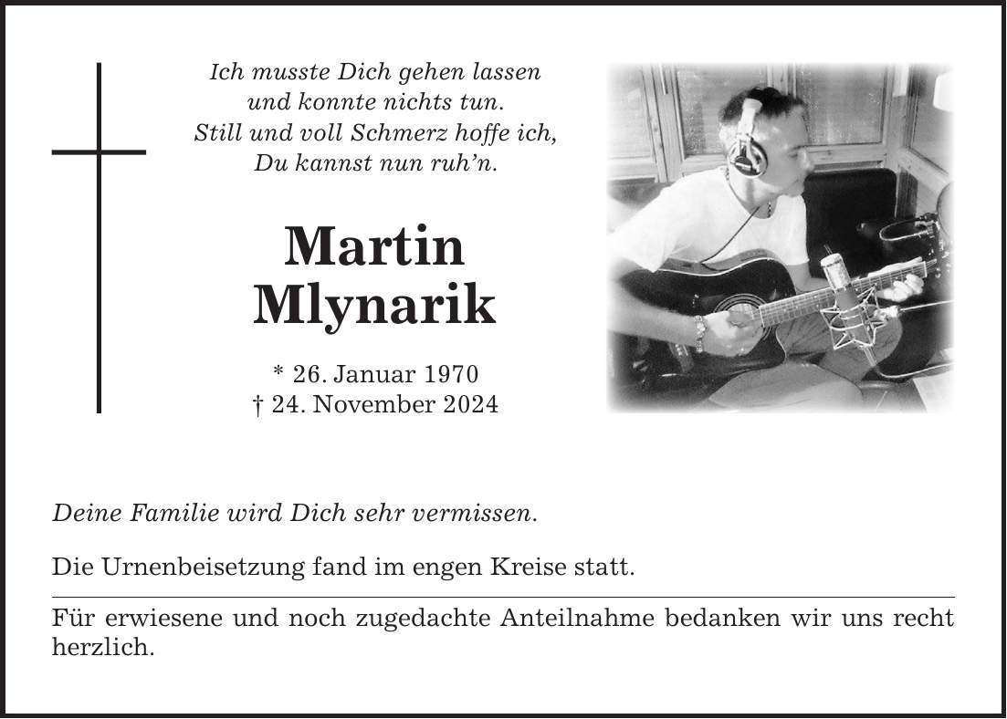 Ich musste Dich gehen lassen und konnte nichts tun. Still und voll Schmerz hoffe ich, Du kannst nun ruh'n. Martin Mlynarik * 26. Januar 1970 + 24. November 2024 Deine Familie wird Dich sehr vermissen. Die Urnenbeisetzung fand im engen Kreise statt. Für erwiesene und noch zugedachte Anteilnahme bedanken wir uns recht herzlich.