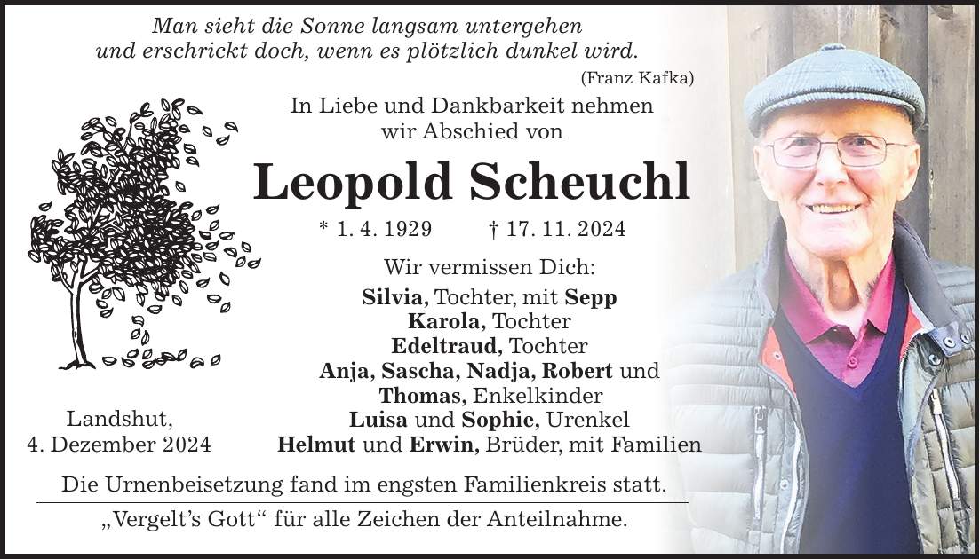  Man sieht die Sonne langsam untergehen und erschrickt doch, wenn es plötzlich dunkel wird. (Franz Kafka) In Liebe und Dankbarkeit nehmen wir Abschied von Leopold Scheuchl * 1. 4. 1929 + 17. 11. 2024 Wir vermissen Dich: Silvia, Tochter, mit Sepp Karola, Tochter Edeltraud, Tochter Anja, Sascha, Nadja, Robert und Thomas, Enkelkinder Luisa und Sophie, Urenkel Helmut und Erwin, Brüder, mit Familien Die Urnenbeisetzung fand im engsten Familienkreis statt. 'Vergelt's Gott' für alle Zeichen der Anteilnahme.Landshut, 4. Dezember 2024