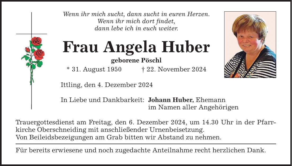 Wenn ihr mich sucht, dann sucht in euren Herzen. Wenn ihr mich dort findet, dann lebe ich in euch weiter. Frau Angela Huber geborene Pöschl * 31. August 1950 _ 22. November 2024 Ittling, den 4. Dezember 2024 In Liebe und Dankbarkeit: Trauergottesdienst am Freitag, den 6. Dezember 2024, um 14.30 Uhr in der Pfarrkirche Oberschneiding mit anschließender Urnenbeisetzung. Von Beileidsbezeigungen am Grab bitten wir Abstand zu nehmen. Für bereits erwiesene und noch zugedachte Anteilnahme recht herzlichen Dank. Johann Huber, Ehemann im Namen aller Angehörigen