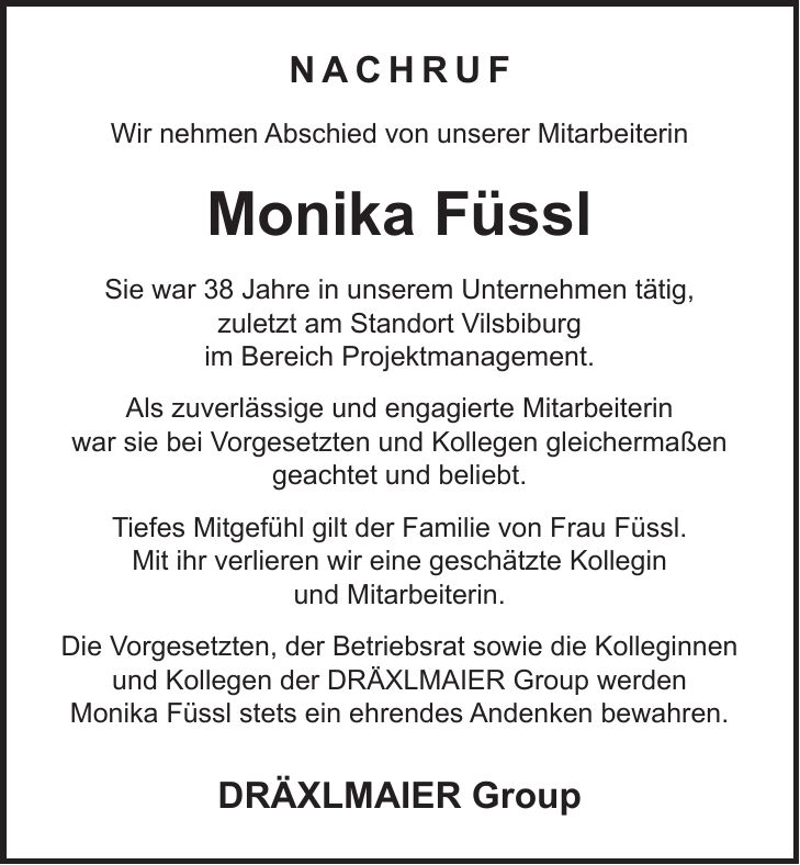 Nachruf Wir nehmen Abschied von unserer Mitarbeiterin Monika Füssl Sie war 38 Jahre in unserem Unternehmen tätig, zuletzt am Standort Vilsbiburg im Bereich Projektmanagement. Als zuverlässige und engagierte Mitarbeiterin war sie bei Vorgesetzten und Kollegen gleichermaßen geachtet und beliebt. Tiefes Mitgefühl gilt der Familie von Frau Füssl. Mit ihr verlieren wir eine geschätzte Kollegin und Mitarbeiterin. Die Vorgesetzten, der Betriebsrat sowie die Kolleginnen und Kollegen der DRÄXLMAIER Group werden Monika Füssl stets ein ehrendes Andenken bewahren. DRÄXLMAIER Group