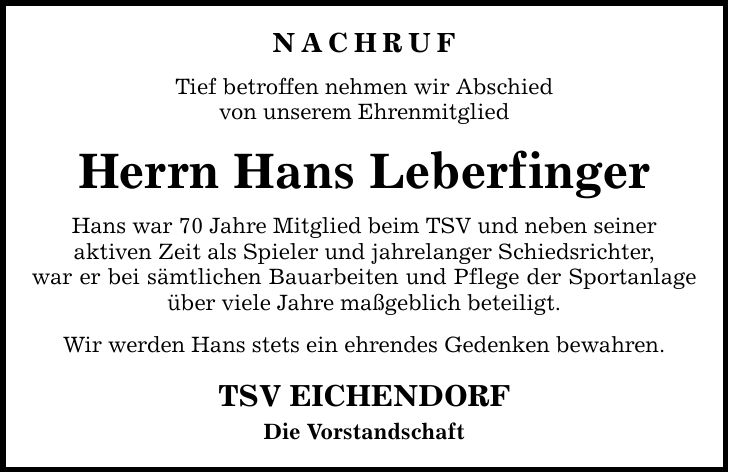 NACHRUF Tief betroffen nehmen wir Abschied von unserem Ehrenmitglied Herrn Hans Leberfinger Hans war 70 Jahre Mitglied beim TSV und neben seiner aktiven Zeit als Spieler und jahrelanger Schiedsrichter, war er bei sämtlichen Bauarbeiten und Pflege der Sportanlage über viele Jahre maßgeblich beteiligt. Wir werden Hans stets ein ehrendes Gedenken bewahren. TSV EICHENDORF Die Vorstandschaft