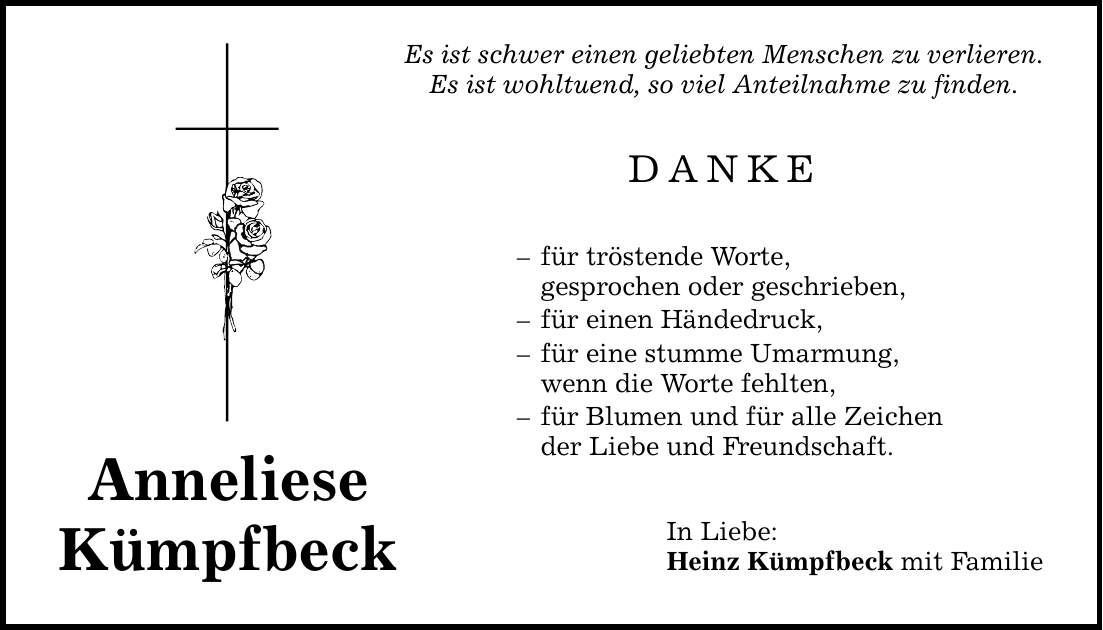 Anneliese Kümpfbeck Es ist schwer einen geliebten Menschen zu verlieren. Es ist wohltuend, so viel Anteilnahme zu finden. DANKE - für tröstende Worte, gesprochen oder geschrieben, - für einen Händedruck, - für eine stumme Umarmung, wenn die Worte fehlten, - für Blumen und für alle Zeichen der Liebe und Freundschaft. In Liebe: Heinz Kümpfbeck mit Familie