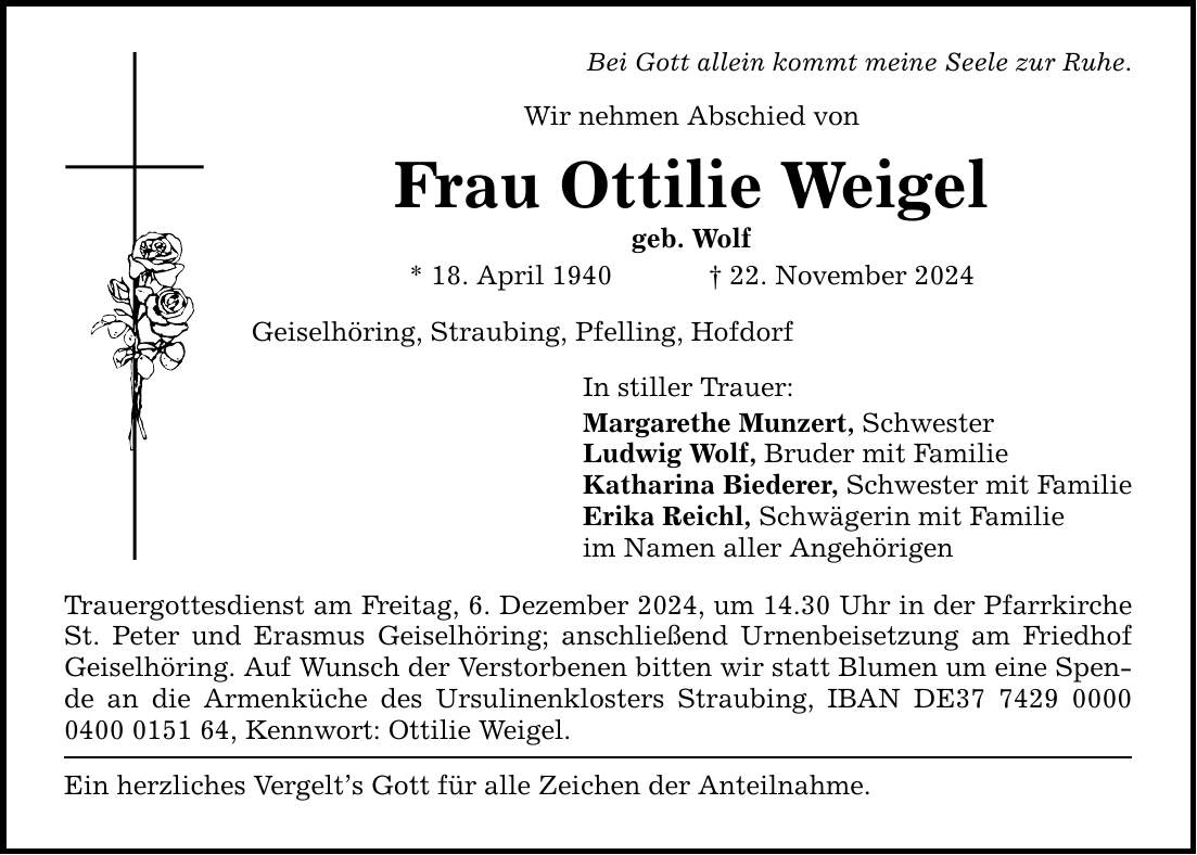 Bei Gott allein kommt meine Seele zur Ruhe. Wir nehmen Abschied von Frau Ottilie Weigel geb. Wolf * 18. April 1940 _ 22. November 2024 Geiselhöring, Straubing, Pfelling, Hofdorf In stiller Trauer: Margarethe Munzert, Schwester Ludwig Wolf, Bruder mit Familie Katharina Biederer, Schwester mit Familie Erika Reichl, Schwägerin mit Familie im Namen aller Angehörigen Trauergottesdienst am Freitag, 6. Dezember 2024, um 14.30 Uhr in der Pfarrkirche St. Peter und Erasmus Geiselhöring; anschließend Urnenbeisetzung am Friedhof Geiselhöring. Auf Wunsch der Verstorbenen bitten wir statt Blumen um eine Spende an die Armenküche des Ursulinenklosters Straubing, IBAN DE***, Kennwort: Ottilie Weigel. Ein herzliches Vergelt's Gott für alle Zeichen der Anteilnahme.