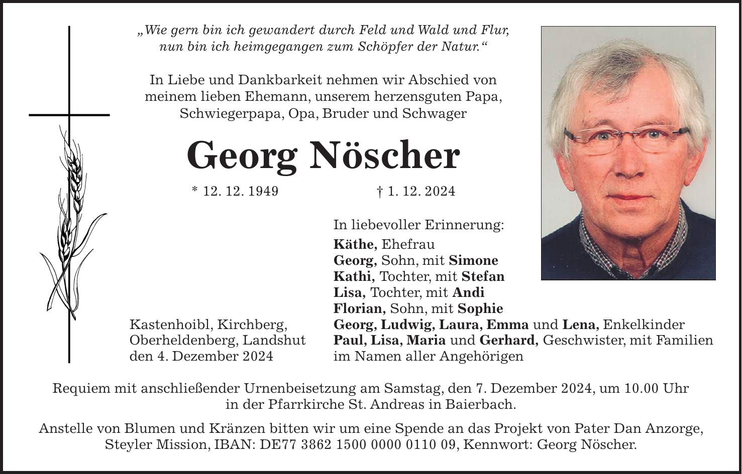 'Wie gern bin ich gewandert durch Feld und Wald und Flur, nun bin ich heimgegangen zum Schöpfer der Natur.' In Liebe und Dankbarkeit nehmen wir Abschied von meinem lieben Ehemann, unserem herzensguten Papa, Schwiegerpapa, Opa, Bruder und Schwager Georg Nöscher * 12. 12. 1949 + 1. 12. 2024 In liebevoller Erinnerung: Käthe, Ehefrau Georg, Sohn, mit Simone Kathi, Tochter, mit Stefan Lisa, Tochter, mit Andi Florian, Sohn, mit Sophie Kastenhoibl, Kirchberg, Georg, Ludwig, Laura, Emma und Lena, Enkelkinder Oberheldenberg, Landshut Paul, Lisa, Maria und Gerhard, Geschwister, mit Familien den 4. Dezember 2024 im Namen aller Angehörigen Requiem mit anschließender Urnenbeisetzung am Samstag, den 7. Dezember 2024, um 10.00 Uhr in der Pfarrkirche St. Andreas in Baierbach. Anstelle von Blumen und Kränzen bitten wir um eine Spende an das Projekt von Pater Dan Anzorge, Steyler Mission, IBAN: DE***, Kennwort: Georg Nöscher.