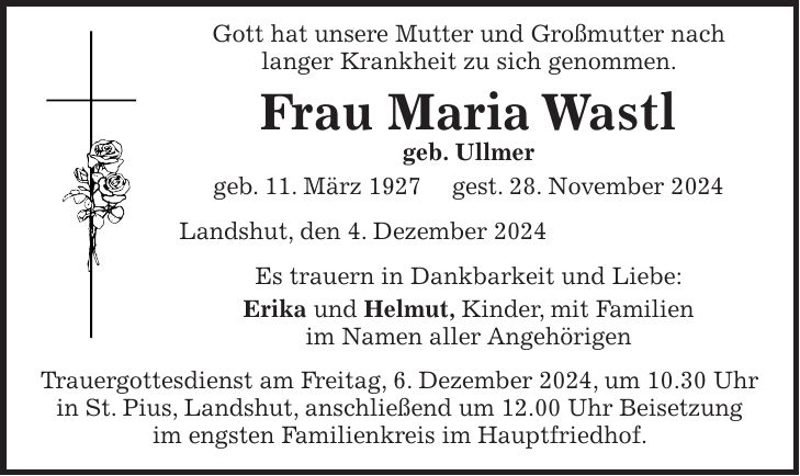  Gott hat unsere Mutter und Großmutter nach langer Krankheit zu sich genommen. Frau Maria Wastl geb. Ullmer geb. 11. März 1927 gest. 28. November 2024 Landshut, den 4. Dezember 2024 Es trauern in Dankbarkeit und Liebe: Erika und Helmut, Kinder, mit Familien im Namen aller Angehörigen Trauergottesdienst am Freitag, 6. Dezember 2024, um 10.30 Uhr in St. Pius, Landshut, anschließend um 12.00 Uhr Beisetzung im engsten Familienkreis im Hauptfriedhof.