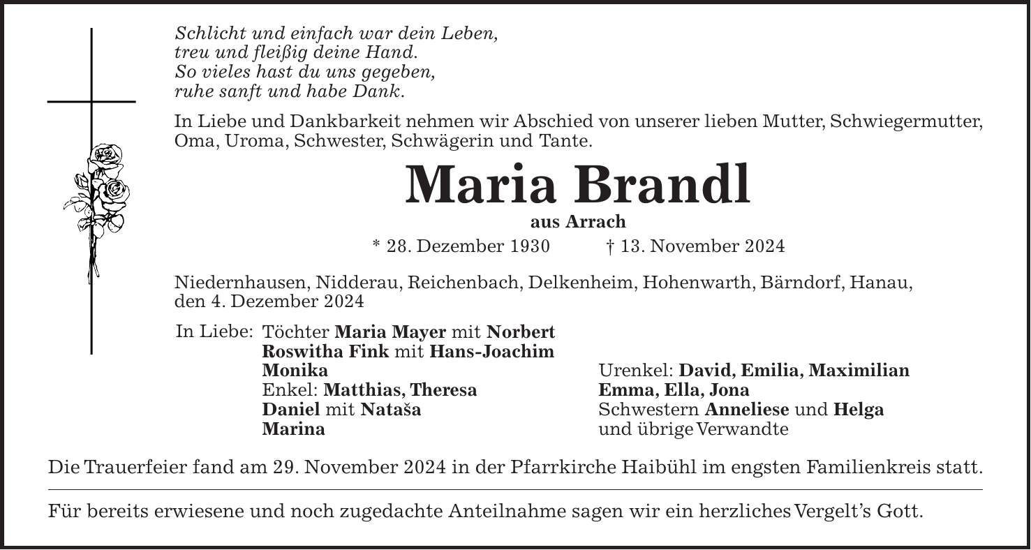 Schlicht und einfach war dein Leben, treu und fleißig deine Hand. So vieles hast du uns gegeben, ruhe sanft und habe Dank. In Liebe und Dankbarkeit nehmen wir Abschied von unserer lieben Mutter, Schwiegermutter, Oma, Uroma, Schwester, Schwägerin und Tante. Maria Brandl aus Arrach * 28. Dezember 1930 + 13. November 2024 Niedernhausen, Nidderau, Reichenbach, Delkenheim, Hohenwarth, Bärndorf, Hanau, den 4. Dezember 2024 Töchter Maria Mayer mit Norbert Roswitha Fink mit Hans-Joachim Monika Urenkel: David, Emilia, Maximilian Enkel: Matthias, Theresa Emma, Ella, Jona Daniel mit Nataša Schwestern Anneliese und Helga Marina und übrige Verwandte Die Trauerfeier fand am 29. November 2024 in der Pfarrkirche Haibühl im engsten Familienkreis statt. Für bereits erwiesene und noch zugedachte Anteilnahme sagen wir ein herzliches Vergelt's Gott.In Liebe: