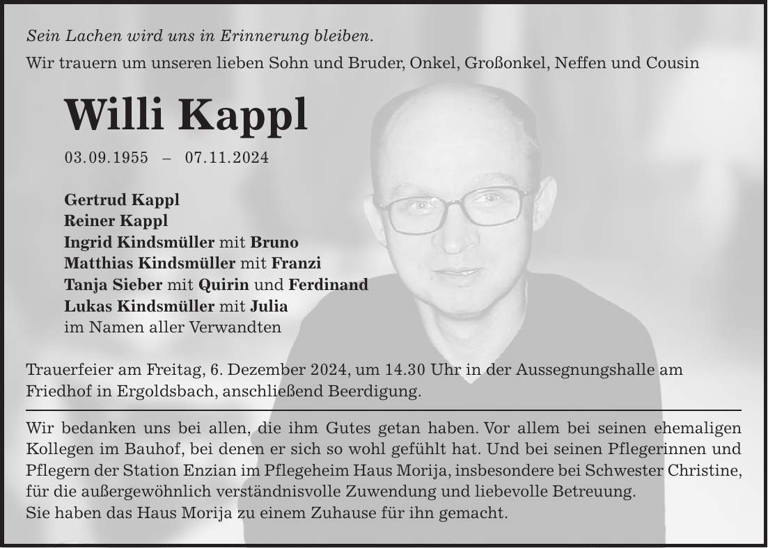 Sein Lachen wird uns in Erinnerung bleiben. Wir trauern um unseren lieben Sohn und Bruder, Onkel, Großonkel, Neffen und Cousin Willi Kappl 03. 09. ***. 11. 2024 Gertrud Kappl Reiner Kappl Ingrid Kindsmüller mit Bruno Matthias Kindsmüller mit Franzi Tanja Sieber mit Quirin und Ferdinand Lukas Kindsmüller mit Julia im Namen aller Verwandten Trauerfeier am Freitag, 6. Dezember 2024, um 14.30 Uhr in der Aussegnungshalle am Friedhof in Ergoldsbach, anschließend Beerdigung. Wir bedanken uns bei allen, die ihm Gutes getan haben. Vor allem bei seinen ehemaligen Kollegen im Bauhof, bei denen er sich so wohl gefühlt hat. Und bei seinen Pflegerinnen und Pflegern der Station Enzian im Pflegeheim Haus Morija, insbesondere bei Schwester Christine, für die außergewöhnlich verständnisvolle Zuwendung und liebevolle Betreuung. Sie haben das Haus Morija zu einem Zuhause für ihn gemacht.Nun ist Abend, nun ist esgenug. Nun birg mich Herr, in Deine Hände. Es war so schwer, als ich mich selber trug. Nun trägst Du mich in Liebe ohne Ende. Teresa von Avila 