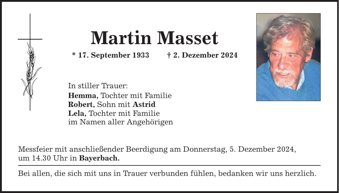 Martin Masset * 17. September 1933 _ 2. Dezember 2024 In stiller Trauer: Hemma, Tochter mit Familie Robert, Sohn mit Astrid Lela, Tochter mit Familie im Namen aller Angehörigen Messfeier mit anschließender Beerdigung am Donnerstag, 5. Dezember 2024, um 14.30 Uhr in Bayerbach. Bei allen, die sich mit uns in Trauer verbunden fühlen, bedanken wir uns herzlich.