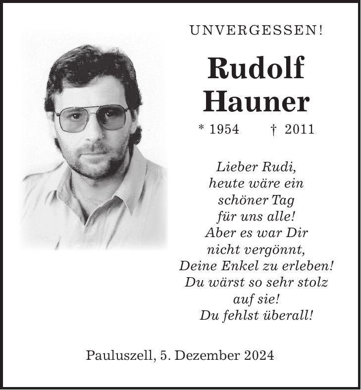  Unvergessen! Rudolf Hauner * 1954 + 2011 Lieber Rudi, heute wäre ein schöner Tag für uns alle! Aber es war Dir nicht vergönnt, Deine Enkel zu erleben! Du wärst so sehr stolz auf sie! Du fehlst überall! Pauluszell, 5. Dezember 2024