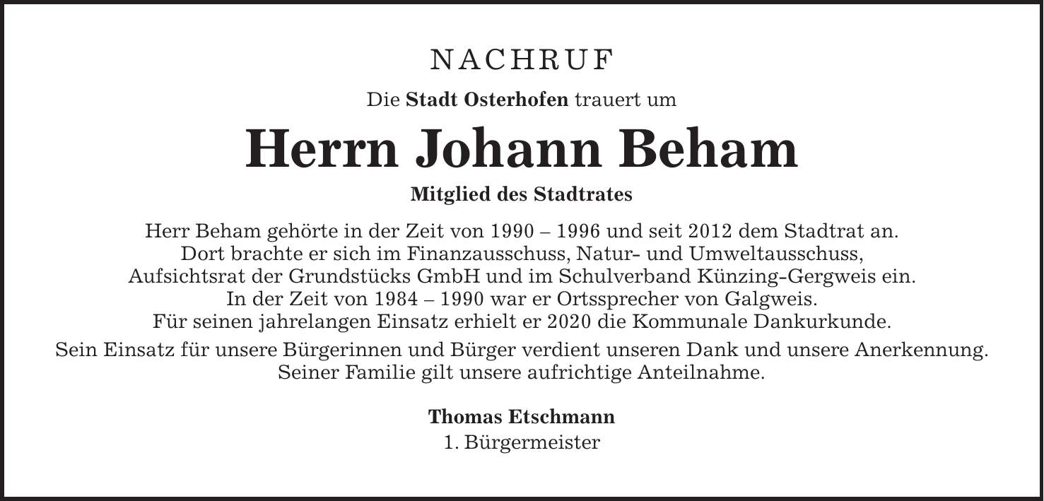 NACHRUF Die Stadt Osterhofen trauert um Herrn Johann Beham Mitglied des Stadtrates Herr Beham gehörte in der Zeit von *** und seit 2012 dem Stadtrat an. Dort brachte er sich im Finanzausschuss, Natur- und Umweltausschuss, Aufsichtsrat der Grundstücks GmbH und im Schulverband Künzing-Gergweis ein. In der Zeit von *** war er Ortssprecher von Galgweis. Für seinen jahrelangen Einsatz erhielt er 2020 die Kommunale Dankurkunde. Sein Einsatz für unsere Bürgerinnen und Bürger verdient unseren Dank und unsere Anerkennung. Seiner Familie gilt unsere aufrichtige Anteilnahme. Thomas Etschmann 1. Bürgermeister