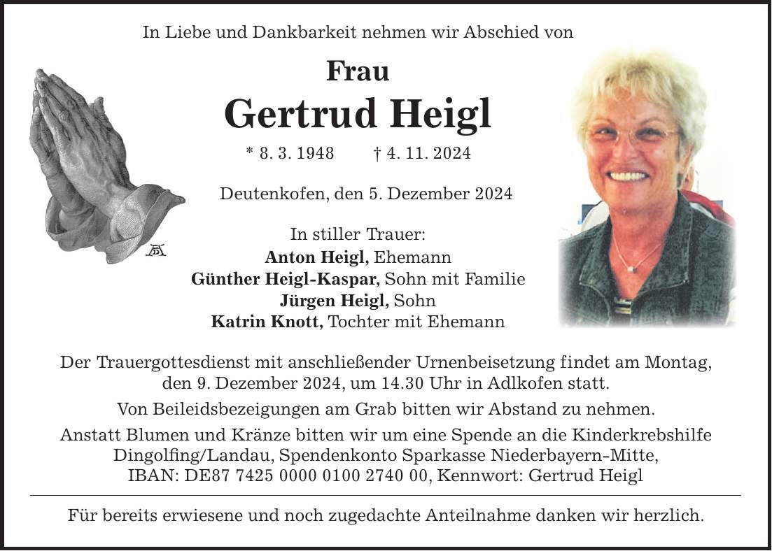  In Liebe und Dankbarkeit nehmen wir Abschied von Frau Gertrud Heigl * 8. 3. 1948 + 4. 11. 2024 Deutenkofen, den 5. Dezember 2024 In stiller Trauer: Anton Heigl, Ehemann Günther Heigl-Kaspar, Sohn mit Familie Jürgen Heigl, Sohn Katrin Knott, Tochter mit Ehemann Der Trauergottesdienst mit anschließender Urnenbeisetzung findet am Montag, den 9. Dezember 2024, um 14.30 Uhr in Adlkofen statt. Von Beileidsbezeigungen am Grab bitten wir Abstand zu nehmen. Anstatt Blumen und Kränze bitten wir um eine Spende an die Kinderkrebshilfe Dingolfing/Landau, Spendenkonto Sparkasse Niederbayern-Mitte, IBAN: DE***, Kennwort: Gertrud Heigl Für bereits erwiesene und noch zugedachte Anteilnahme danken wir herzlich.