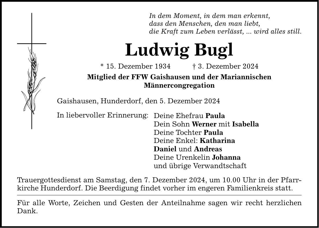 In dem Moment, in dem man erkennt,dass den Menschen, den man liebt,die Kraft zum Leben verlässt, ... wird alles still.Ludwig Bugl* 15. Dezember 1934 _ 3. Dezember 2024Mitglied der FFW Gaishausen und der MariannischenMännercongregationGaishausen, Hunderdorf, den 5. Dezember 2024In liebervoller Erinnerung:Deine Ehefrau PaulaDein Sohn Werner mit IsabellaDeine Tochter PaulaDeine Enkel: KatharinaDaniel und AndreasDeine Urenkelin Johannaund übrige VerwandtschaftTrauergottesdienst am Samstag, den 7. Dezember 2024, um 10.00 Uhr in der Pfarrkirche Hunderdorf. Die Beerdigung findet vorher im engeren Familienkreis statt.Für alle Worte, Zeichen und Gesten der Anteilnahme sagen wir recht herzlichen Dank.