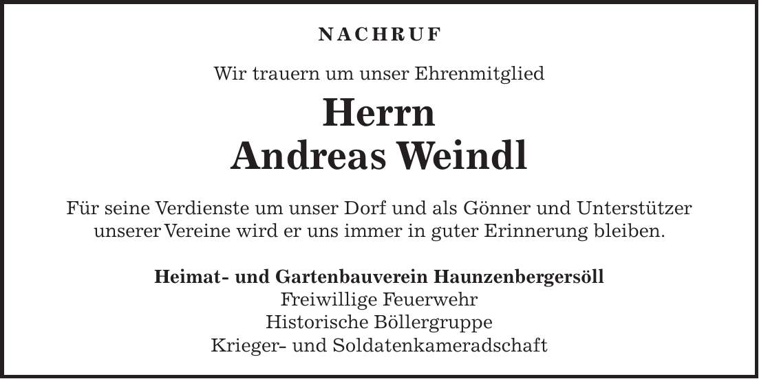 Nachruf Wir trauern um unser Ehrenmitglied Herrn Andreas Weindl Für seine Verdienste um unser Dorf und als Gönner und Unterstützer unserer Vereine wird er uns immer in guter Erinnerung bleiben. Heimat- und Gartenbauverein Haunzenbergersöll Freiwillige Feuerwehr Historische Böllergruppe Krieger- und Soldatenkameradschaft