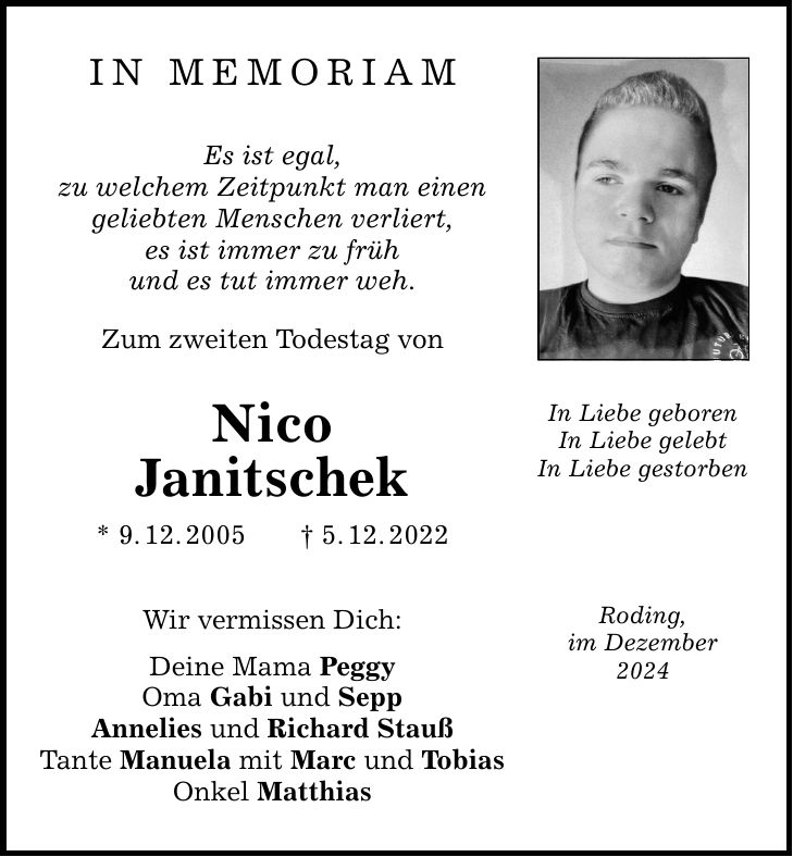 IN MEmoriam Es ist egal, zu welchem Zeitpunkt man einen geliebten Menschen verliert, es ist immer zu früh und es tut immer weh. Zum zweiten Todestag von Nico Janitschek * 9. 12. 2005 _ 5. 12. 2022 Wir vermissen Dich: Deine Mama Peggy Oma Gabi und Sepp Annelies und Richard Stauß Tante Manuela mit Marc und Tobias Onkel Matthias In Liebe geboren In Liebe gelebt In Liebe gestorben Roding, im Dezember 2024