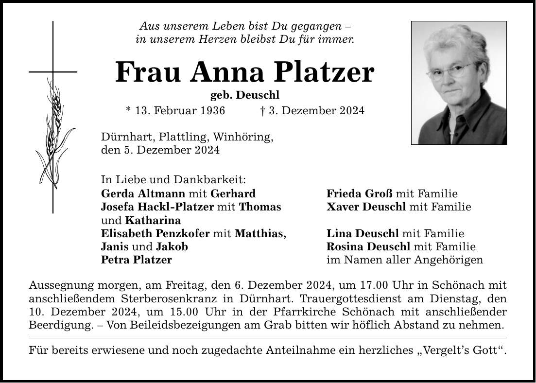 Aus unserem Leben bist Du gegangen - in unserem Herzen bleibst Du für immer. Frau Anna Platzer geb. Deuschl * 13. Februar 1936 _ 3. Dezember 2024 Dürnhart, Plattling, Winhöring, den 5. Dezember 2024 In Liebe und Dankbarkeit: Gerda Altmann mit Gerhard Frieda Groß mit Familie Josefa Hackl-Platzer mit Thomas Xaver Deuschl mit Familie und Katharina Elisabeth Penzkofer mit Matthias, Lina Deuschl mit Familie Janis und Jakob Rosina Deuschl mit Familie Petra Platzer im Namen aller Angehörigen Aussegnung morgen, am Freitag, den 6. Dezember 2024, um 17.00 Uhr in Schönach mit anschließendem Sterberosenkranz in Dürnhart. Trauergottesdienst am Dienstag, den 10. Dezember 2024, um 15.00 Uhr in der Pfarrkirche Schönach mit anschließender Beerdigung. - Von Beileidsbezeigungen am Grab bitten wir höflich Abstand zu nehmen. Für bereits erwiesene und noch zugedachte Anteilnahme ein herzliches 